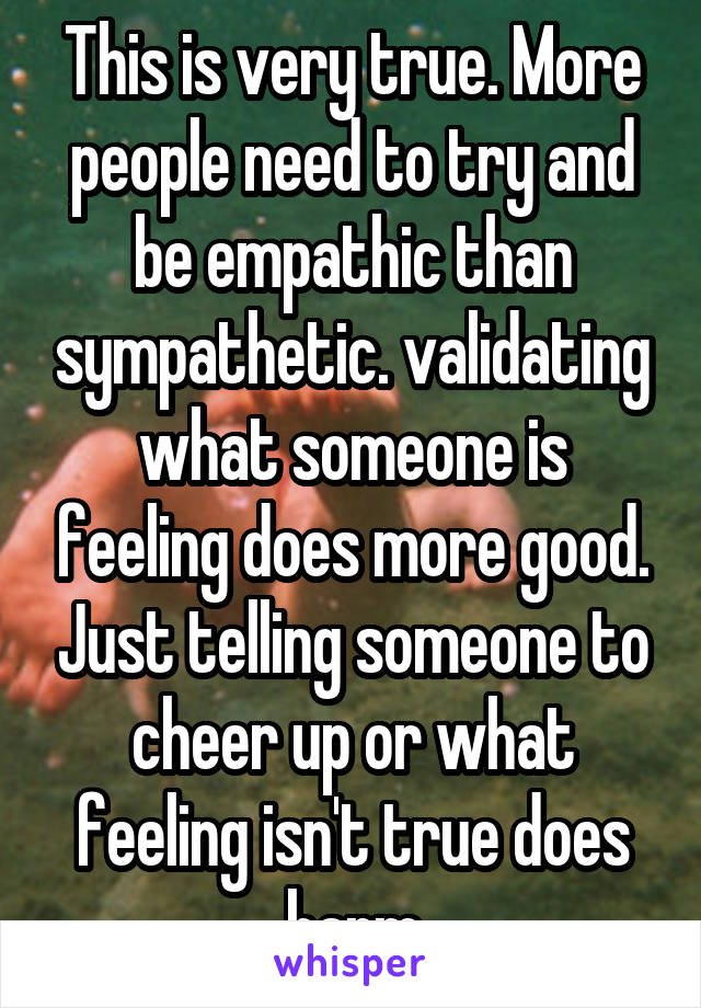 This is very true. More people need to try and be empathic than sympathetic. validating what someone is feeling does more good. Just telling someone to cheer up or what feeling isn't true does harm