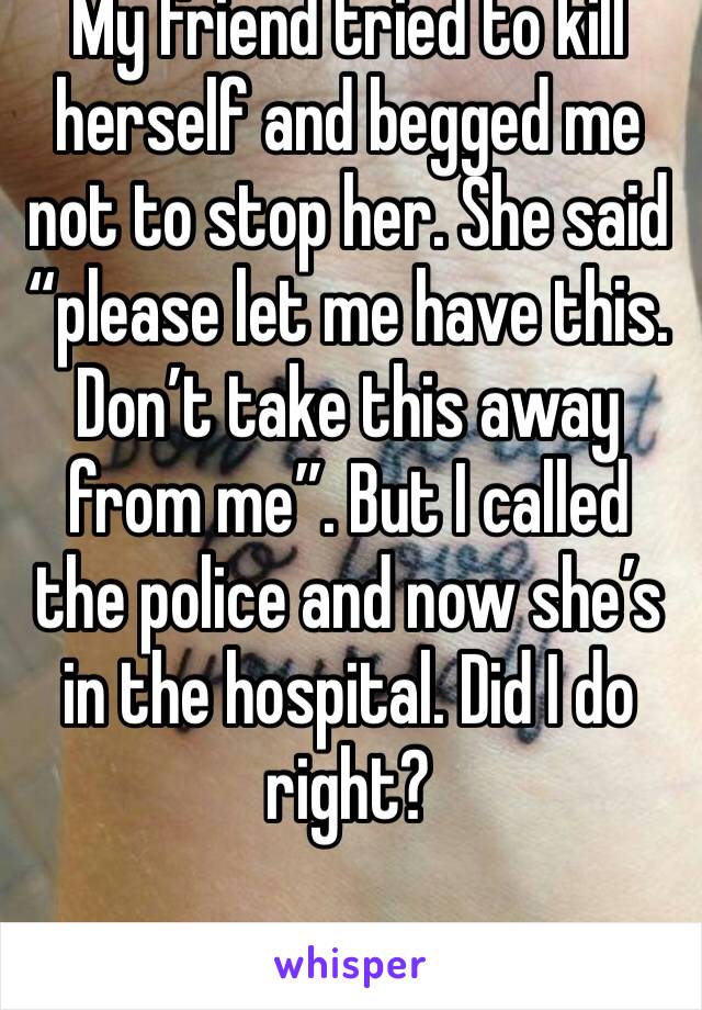 My friend tried to kill herself and begged me not to stop her. She said “please let me have this. Don’t take this away from me”. But I called the police and now she’s in the hospital. Did I do right?