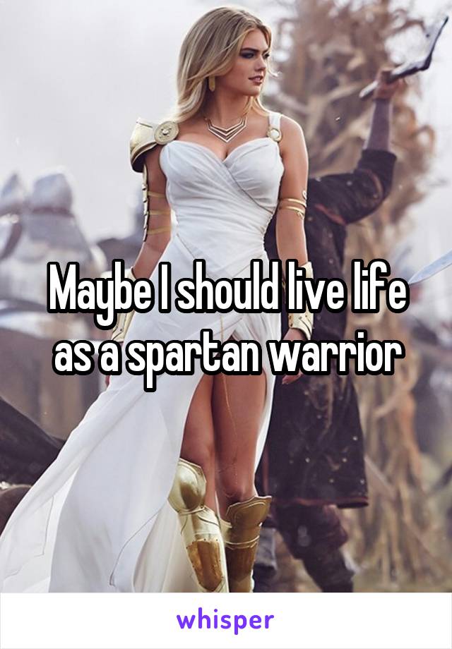 Maybe I should live life as a spartan warrior