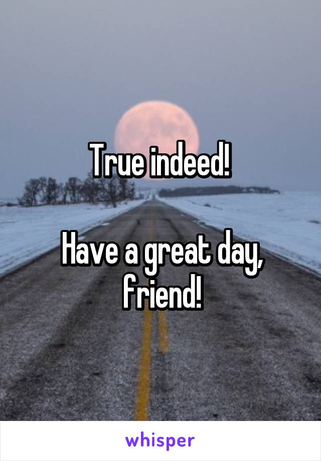 True indeed! 

Have a great day, friend!