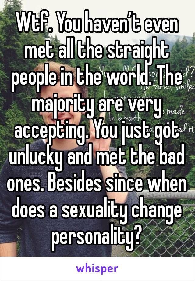 Wtf. You haven’t even met all the straight people in the world. The majority are very accepting. You just got unlucky and met the bad ones. Besides since when does a sexuality change personality?