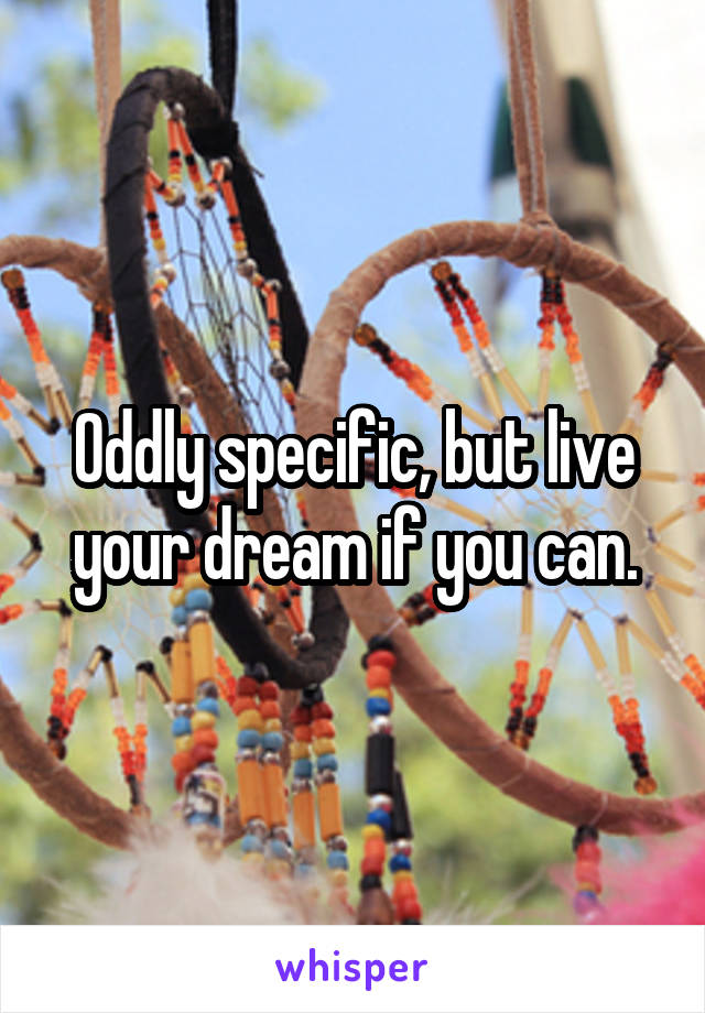 Oddly specific, but live your dream if you can.