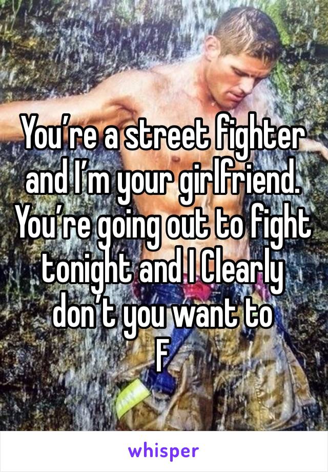You’re a street fighter and I’m your girlfriend. You’re going out to fight tonight and I Clearly don’t you want to 
F 