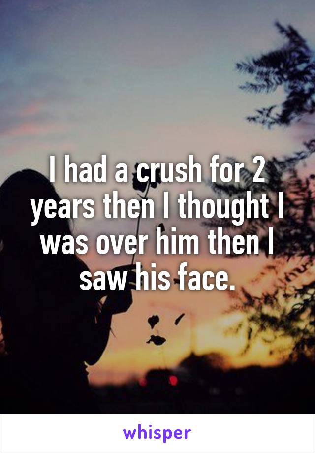 I had a crush for 2 years then I thought I was over him then I saw his face.