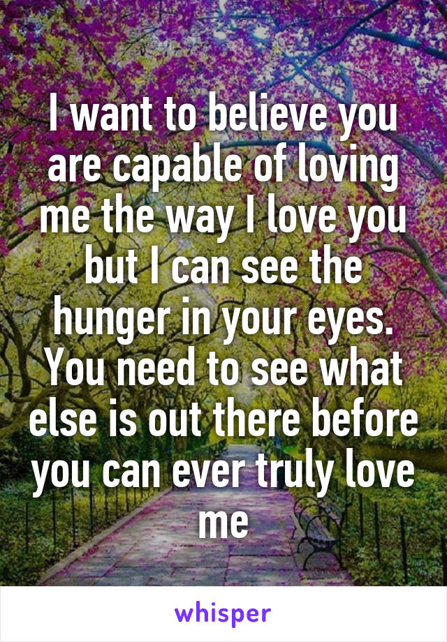 I want to believe you are capable of loving me the way I love you but I can see the hunger in your eyes. You need to see what else is out there before you can ever truly love me