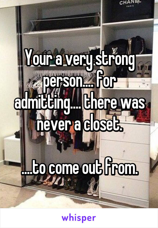 Your a very strong person.... for admitting.... there was never a closet.

....to come out from.