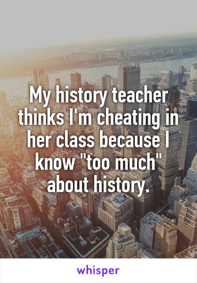 My history teacher thinks I'm cheating in her class because I know "too much" about history.