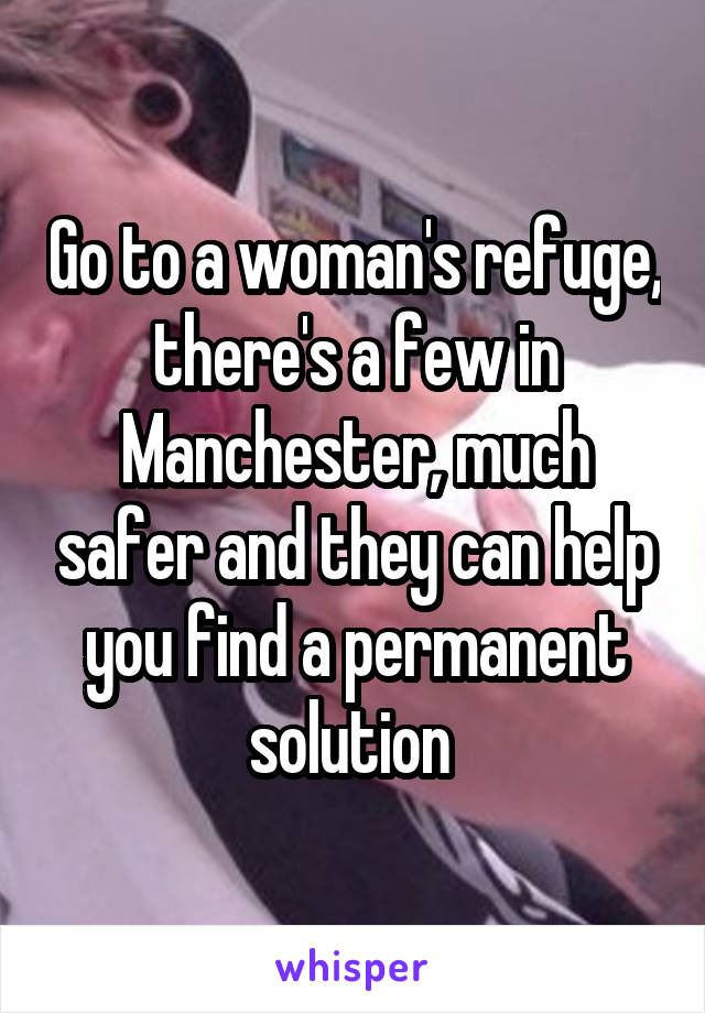 Go to a woman's refuge, there's a few in Manchester, much safer and they can help you find a permanent solution 