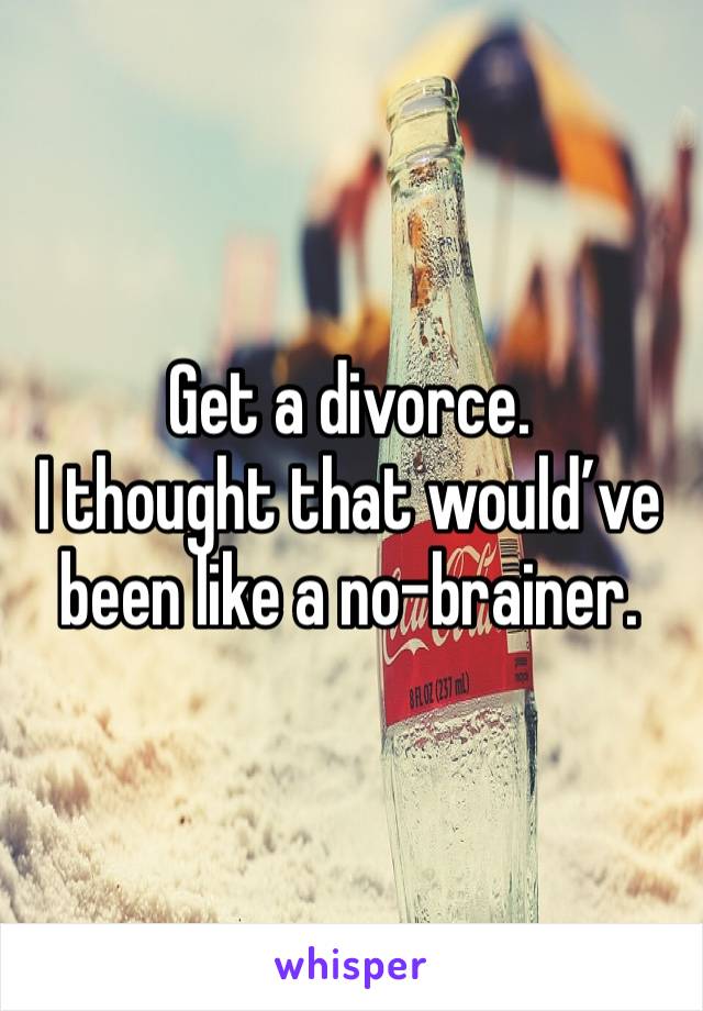 Get a divorce. 
I thought that would’ve been like a no-brainer. 