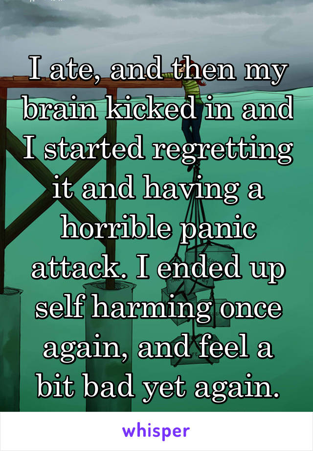 I ate, and then my brain kicked in and I started regretting it and having a horrible panic attack. I ended up self harming once again, and feel a bit bad yet again.