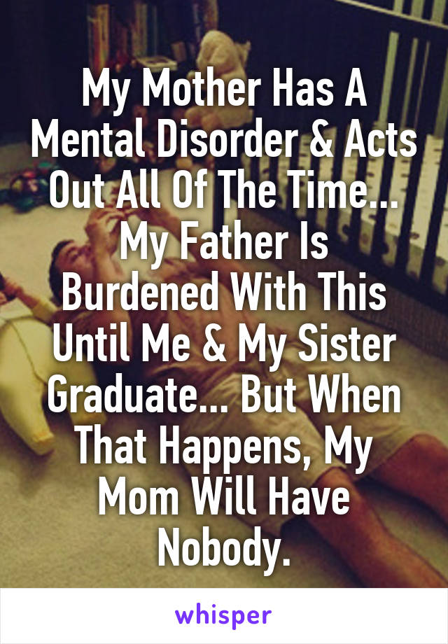 My Mother Has A Mental Disorder & Acts Out All Of The Time...
My Father Is Burdened With This Until Me & My Sister Graduate... But When That Happens, My Mom Will Have Nobody.