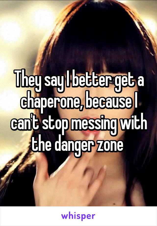 They say I better get a chaperone, because I can't stop messing with the danger zone 