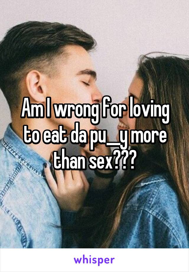 Am I wrong for loving to eat da pu__y more than sex???