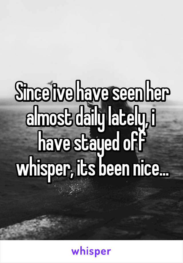 Since ive have seen her almost daily lately, i  have stayed off whisper, its been nice...