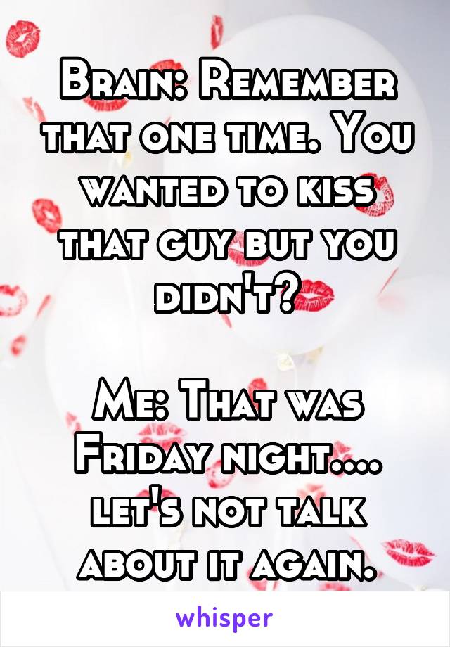 Brain: Remember that one time. You wanted to kiss that guy but you didn't?

Me: That was Friday night.... let's not talk about it again.