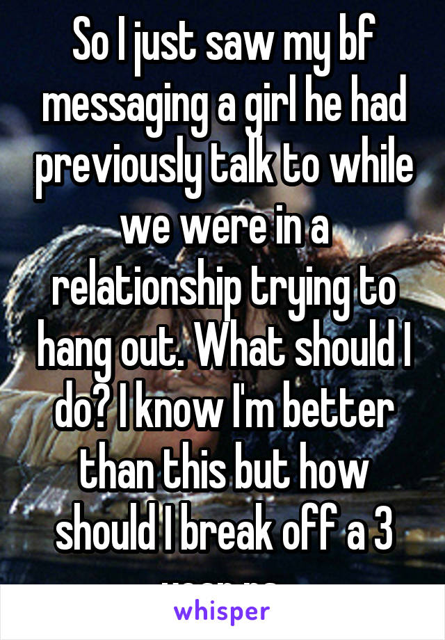 So I just saw my bf messaging a girl he had previously talk to while we were in a relationship trying to hang out. What should I do? I know I'm better than this but how should I break off a 3 year rs 