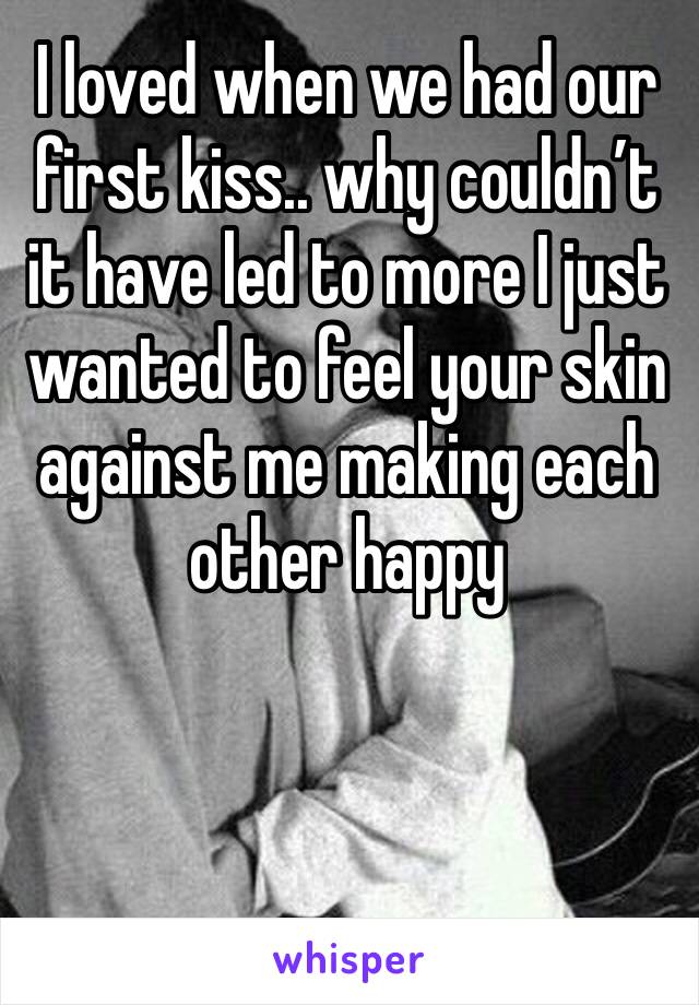 I loved when we had our first kiss.. why couldn’t it have led to more I just wanted to feel your skin against me making each other happy 