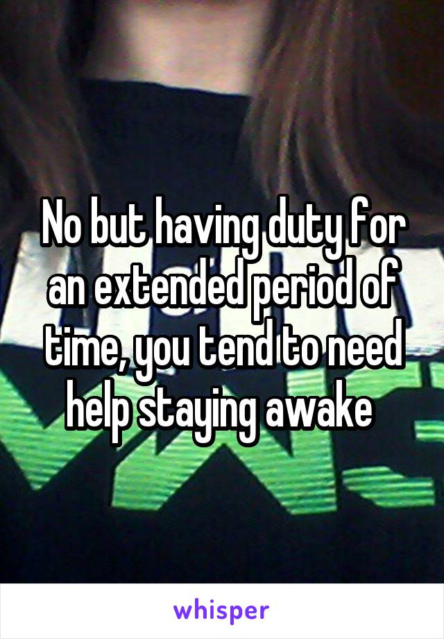 No but having duty for an extended period of time, you tend to need help staying awake 
