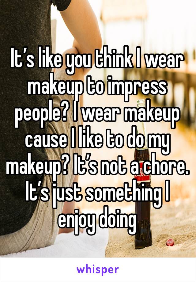 It’s like you think I wear makeup to impress people? I wear makeup cause I like to do my makeup? It’s not a chore. It’s just something I enjoy doing 