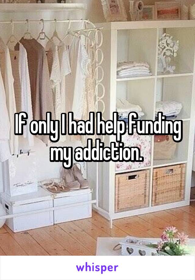 If only I had help funding my addiction. 