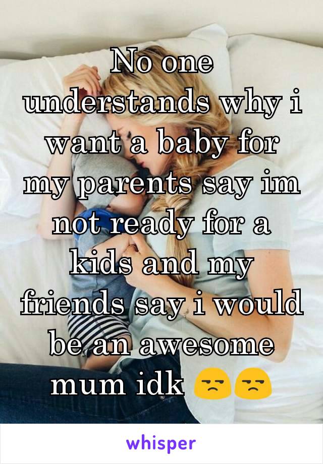 No one understands why i want a baby for my parents say im not ready for a kids and my friends say i would be an awesome mum idk 😒😒