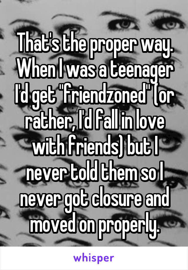 That's the proper way. When I was a teenager I'd get "friendzoned" (or rather, I'd fall in love with friends) but I never told them so I never got closure and moved on properly.