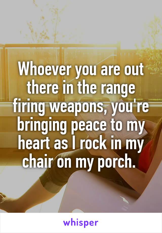 Whoever you are out there in the range firing weapons, you're bringing peace to my heart as I rock in my chair on my porch. 
