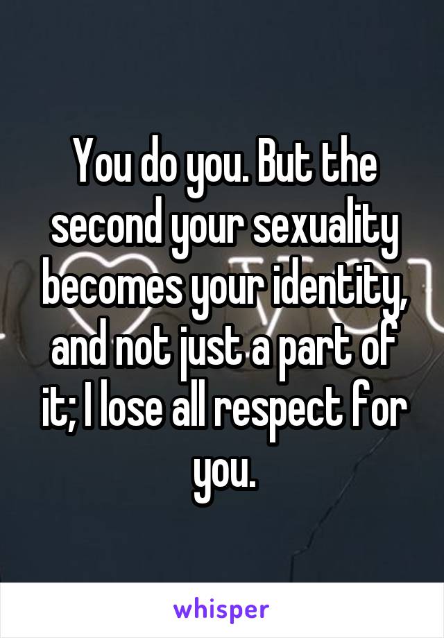 You do you. But the second your sexuality becomes your identity, and not just a part of it; I lose all respect for you.