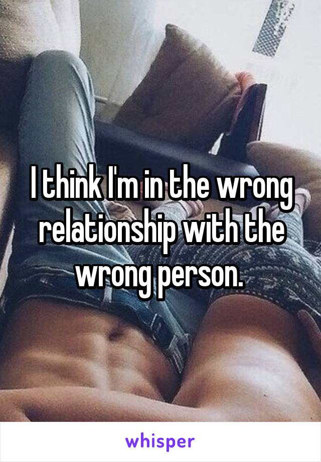 I think I'm in the wrong relationship with the wrong person. 