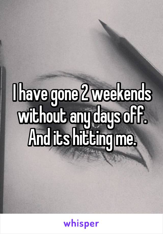 I have gone 2 weekends without any days off. And its hitting me.