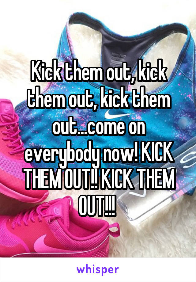 Kick them out, kick them out, kick them out...come on everybody now! KICK THEM OUT!! KICK THEM OUT!!! 
