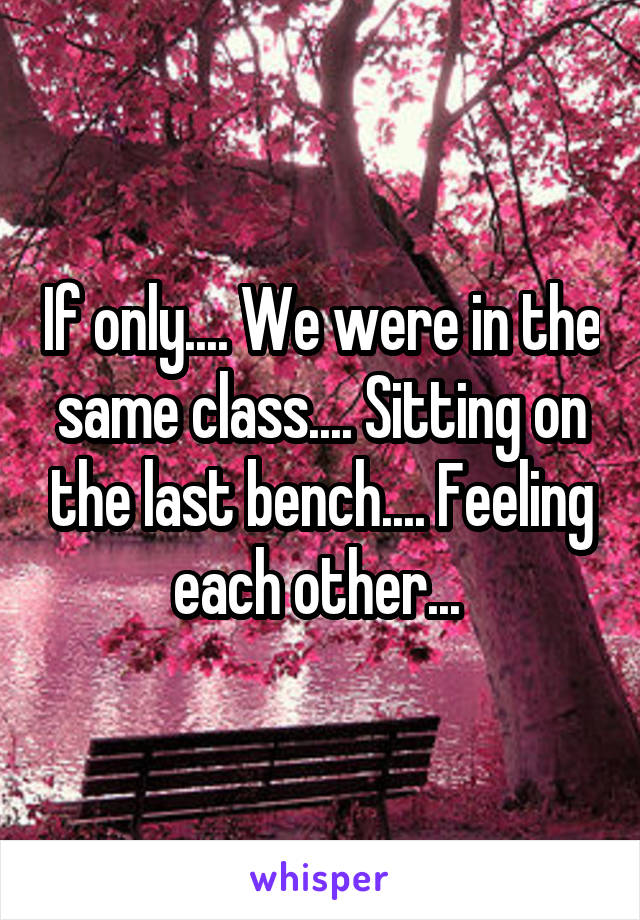 If only.... We were in the same class.... Sitting on the last bench.... Feeling each other... 