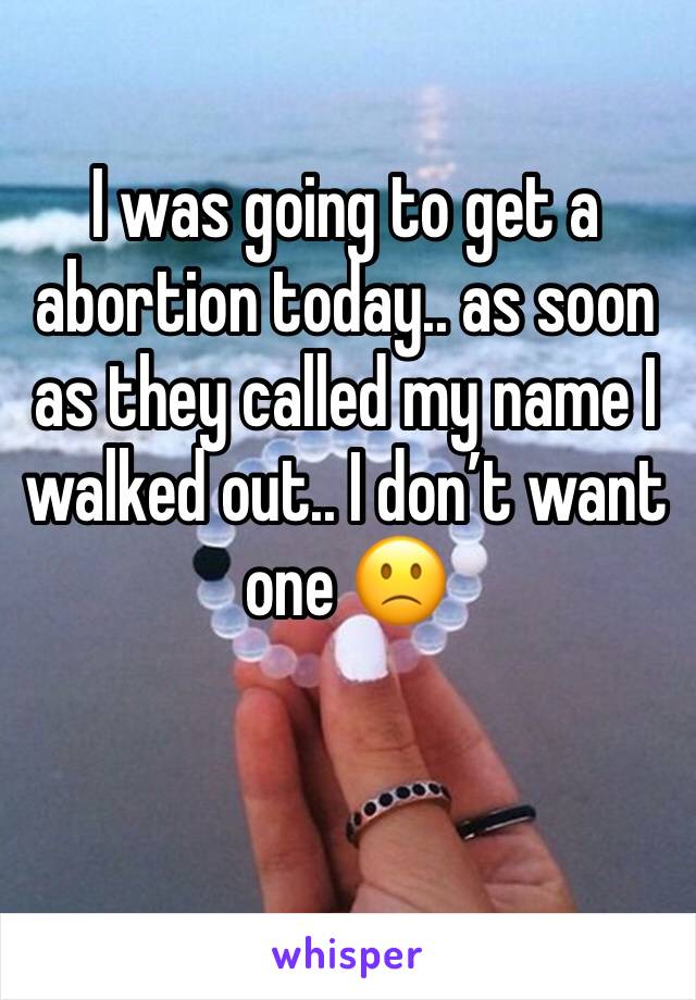 I was going to get a abortion today.. as soon as they called my name I walked out.. I don’t want one 🙁