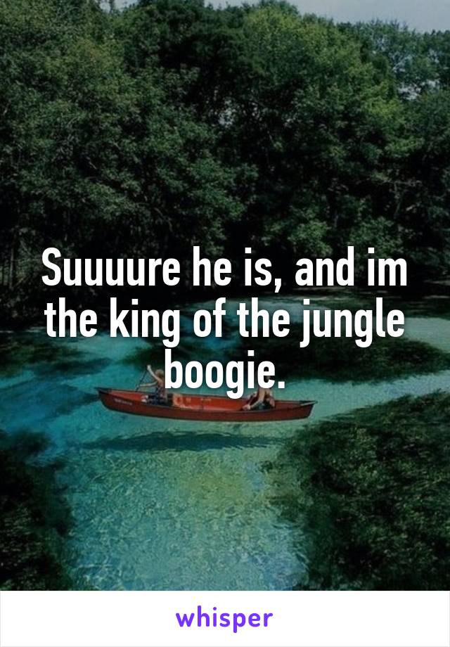 Suuuure he is, and im the king of the jungle boogie.