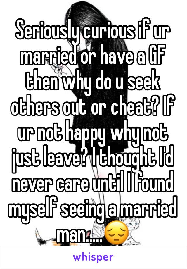Seriously curious if ur married or have a GF then why do u seek others out or cheat? If ur not happy why not just leave? I thought I'd never care until I found myself seeing a married man.....😔