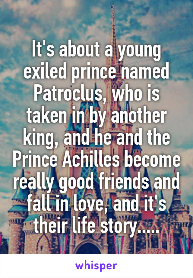 It's about a young exiled prince named Patroclus, who is taken in by another king, and he and the Prince Achilles become really good friends and fall in love, and it's their life story.....