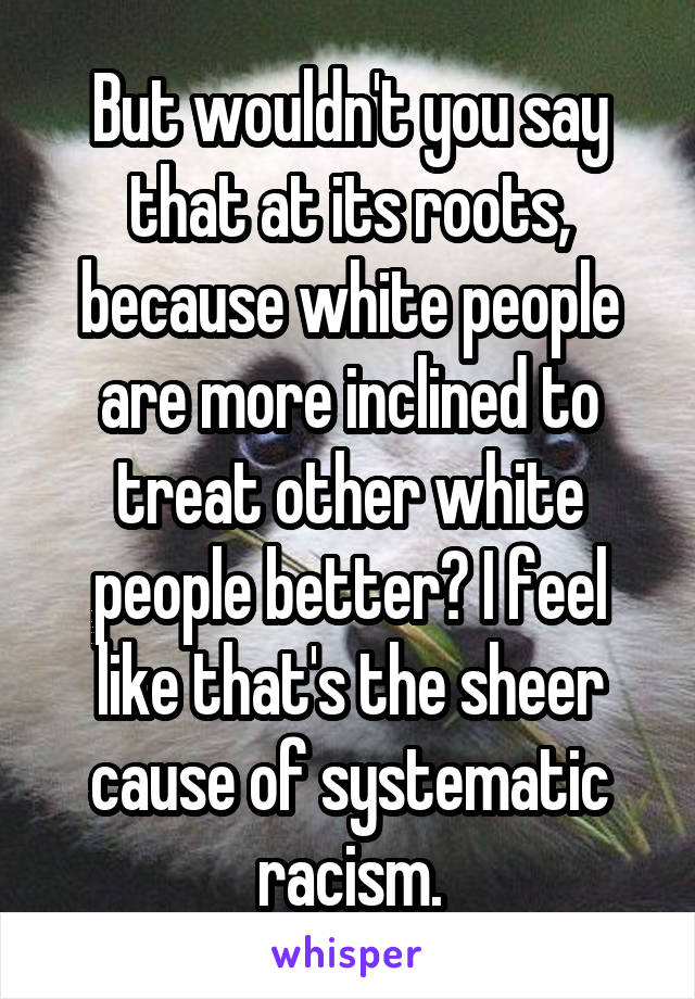 But wouldn't you say that at its roots, because white people are more inclined to treat other white people better? I feel like that's the sheer cause of systematic racism.