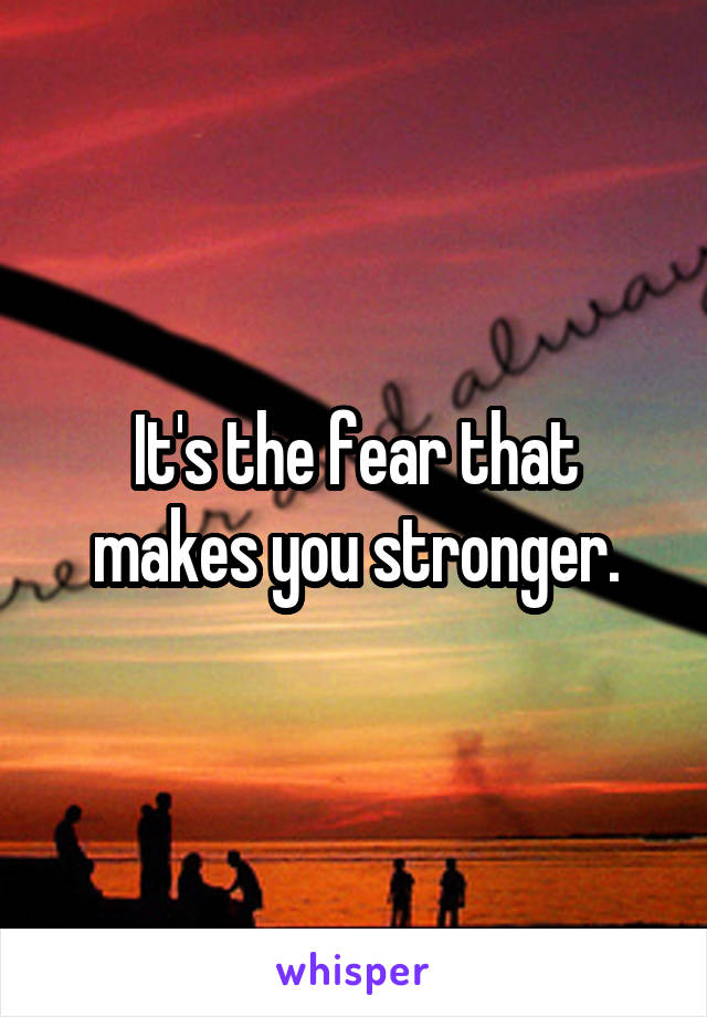 It's the fear that makes you stronger.