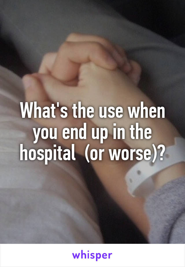What's the use when you end up in the hospital  (or worse)?