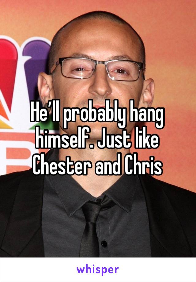 He’ll probably hang himself. Just like Chester and Chris 