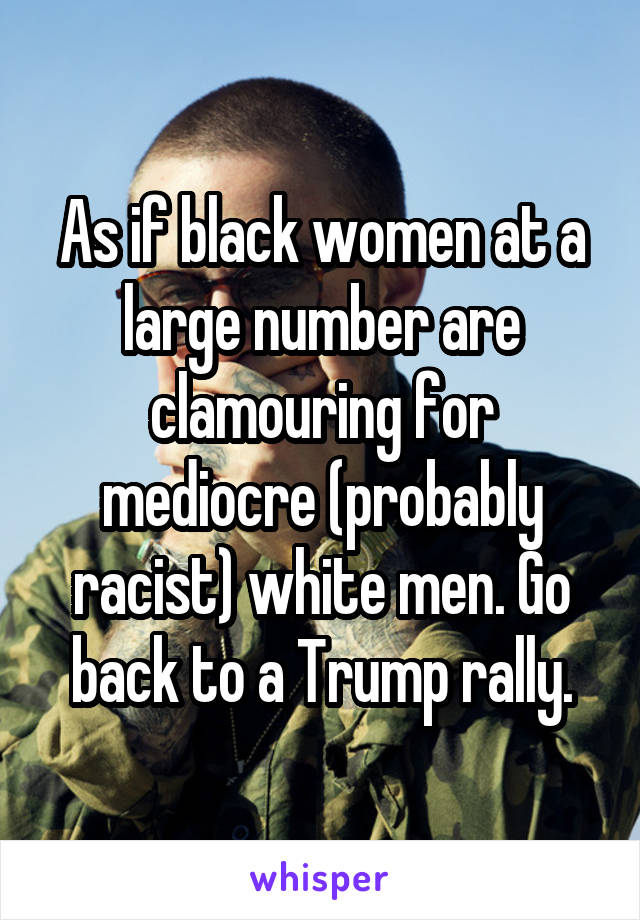 As if black women at a large number are clamouring for mediocre (probably racist) white men. Go back to a Trump rally.