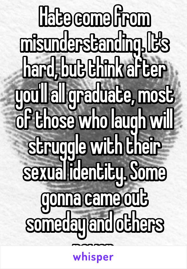 Hate come from misunderstanding. It's hard, but think after you'll all graduate, most of those who laugh will struggle with their sexual identity. Some gonna came out someday and others never.