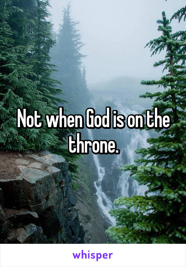 Not when God is on the throne.