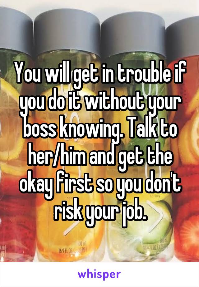 You will get in trouble if you do it without your boss knowing. Talk to her/him and get the okay first so you don't risk your job.