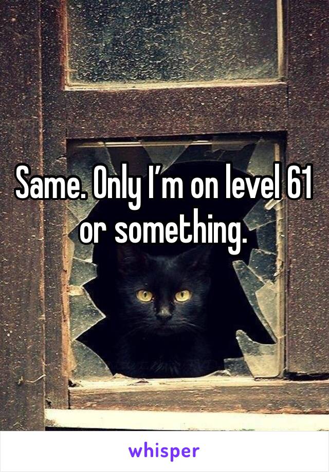 Same. Only I’m on level 61 or something.