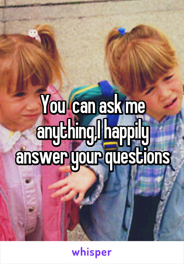 You  can ask me anything,I happily answer your questions