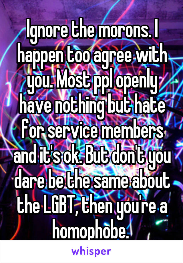 Ignore the morons. I happen too agree with you. Most ppl openly have nothing but hate for service members and it's ok. But don't you dare be the same about the LGBT, then you're a homophobe. 
