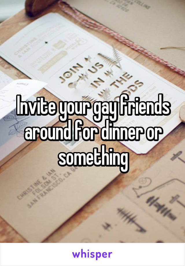Invite your gay friends around for dinner or something