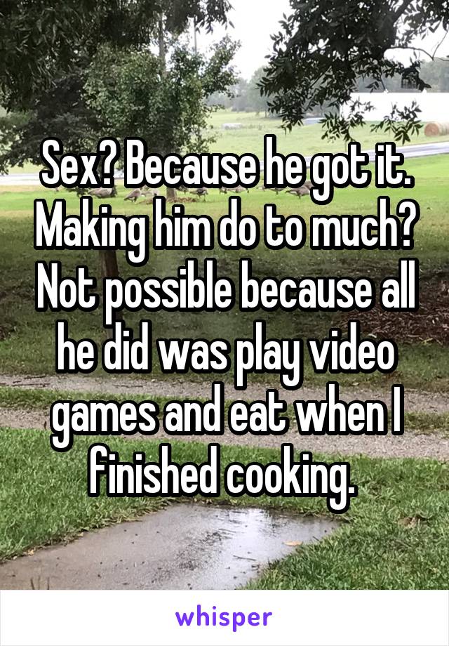 Sex? Because he got it. Making him do to much? Not possible because all he did was play video games and eat when I finished cooking. 
