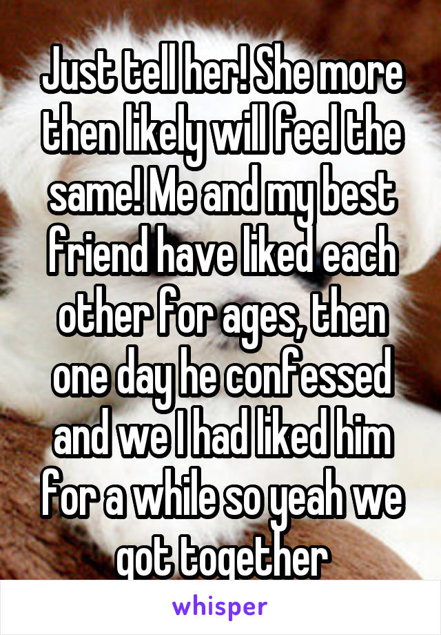 Just tell her! She more then likely will feel the same! Me and my best friend have liked each other for ages, then one day he confessed and we I had liked him for a while so yeah we got together